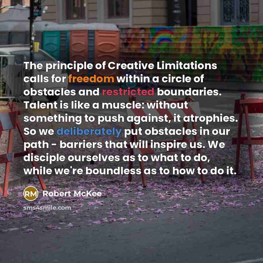 “The principle of Creative Limitations calls for freedom within a circle of obstacles and restricted boundaries. Talent is like a muscle: without something to push against, it atrophies. So we deliberately put obstacles in our path - barriers that will inspire us. We disciple ourselves as to what…” quote by Robert McKee