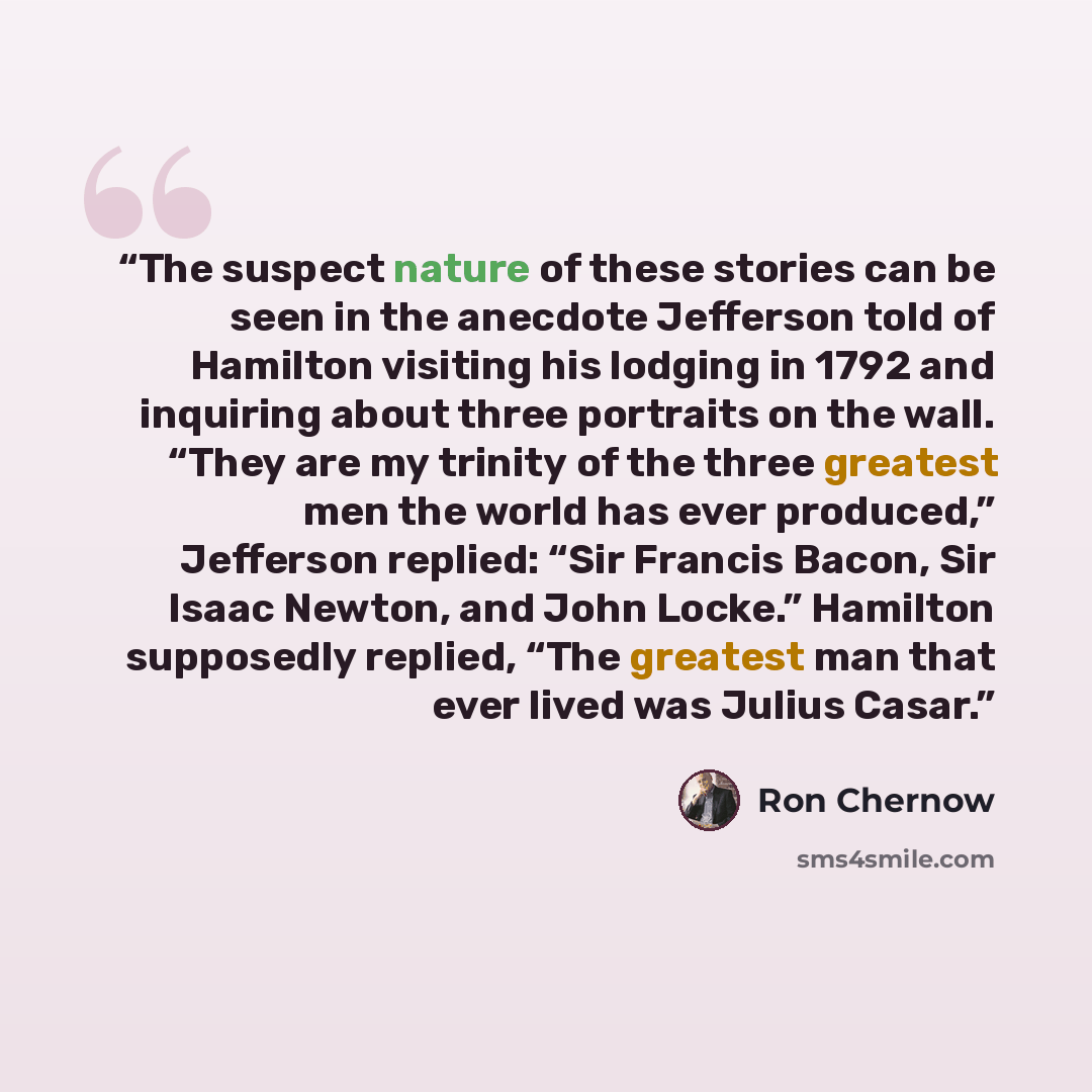 “The suspect nature of these stories can be seen in the anecdote Jefferson told of Hamilton visiting his lodging in 1792 and inquiring about three portraits on the wall. “They are my trinity of the three greatest men the world has ever produced,” Jefferson replied: “Sir Francis Bacon, Sir Isaac…” quote by Ron Chernow