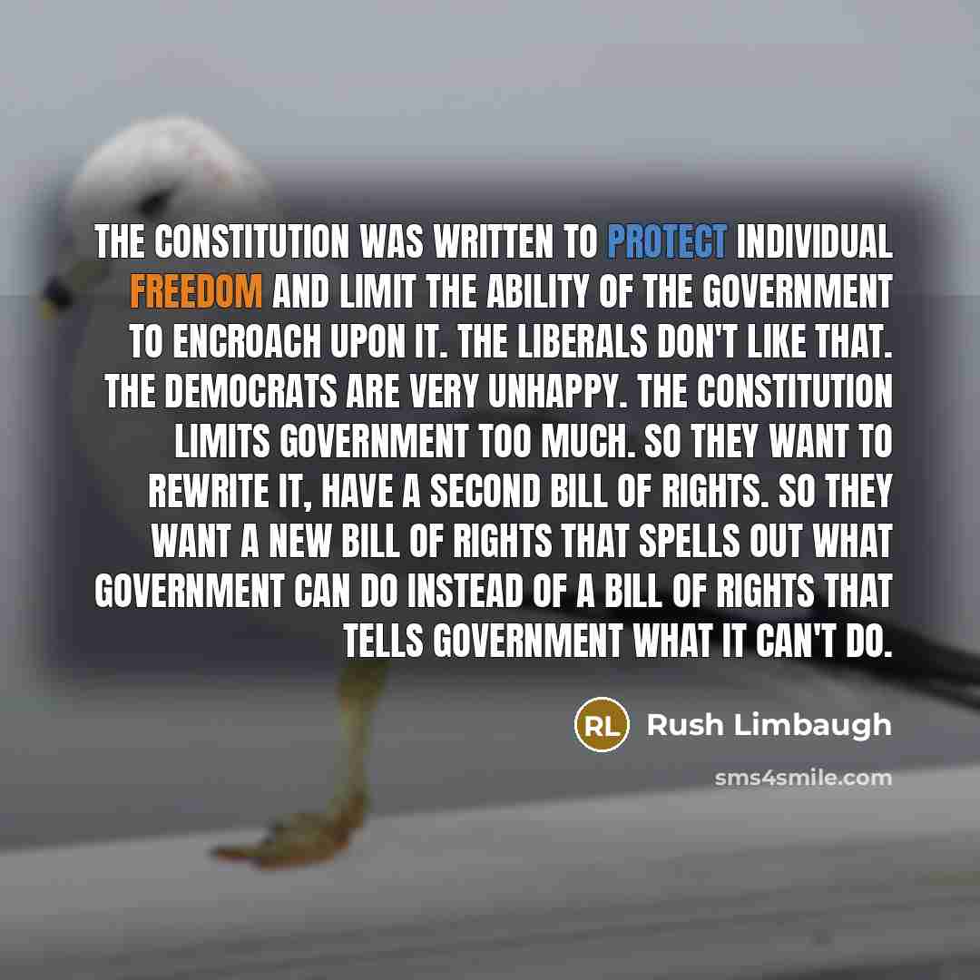 “The Constitution was written to protect individual freedom and limit the ability of the government to encroach upon it. The liberals don't like that. The Democrats are very unhappy. The Constitution limits government too much. So they want to rewrite it, have a second Bill of Rights. So they want…” quote by Rush Limbaugh