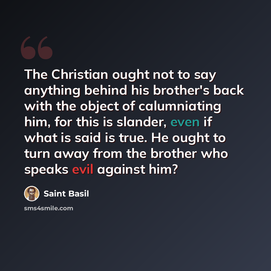 “The Christian ought not to say anything behind his brother's back with the object of calumniating him, for this is slander, even if what is said is true. He ought to turn away from the brother who speaks evil against him?” quote by Saint Basil