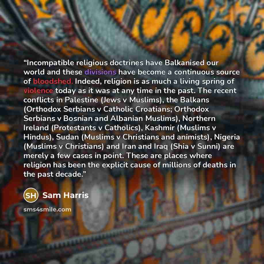 “Incompatible religious doctrines have Balkanised our world and these divisions have become a continuous source of bloodshed. Indeed, religion is as much a living spring of violence today as it was at any time in the past. The recent conflicts in Palestine (Jews v Muslims), the Balkans (Orthodox…” quote by Sam Harris