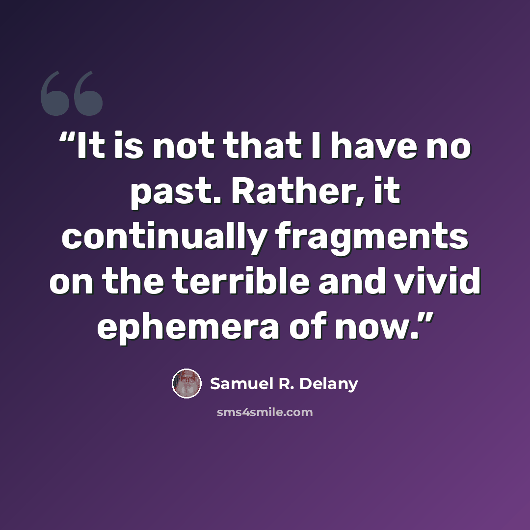 “It is not that I have no past. Rather, it continually fragments on the terrible and vivid ephemera of now.” quote by Samuel R. Delany