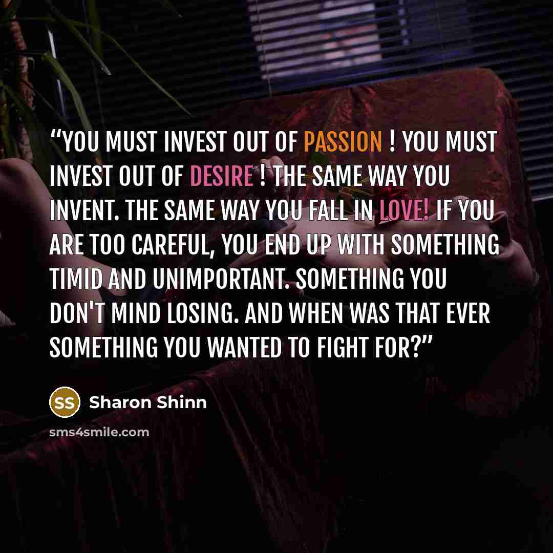“You must invest out of passion ! You must invest out of desire ! The same way you invent. The same way you fall in love! If you are too careful, you end up with something timid and unimportant. Something you don't mind losing. And when was that ever something you wanted to fight for?” quote by Sharon Shinn
