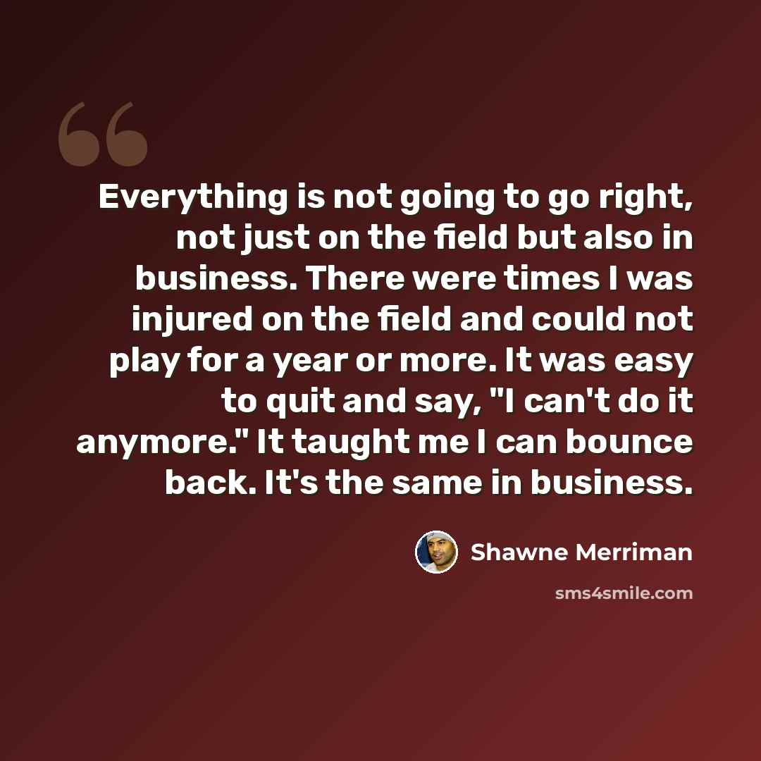 “Everything is not going to go right, not just on the field but also in business. There were times I was injured on the field and could not play for a year or more. It was easy to quit and say, "I can't do it anymore." It taught me I can bounce back. It's the same in business.” quote by Shawne Merriman