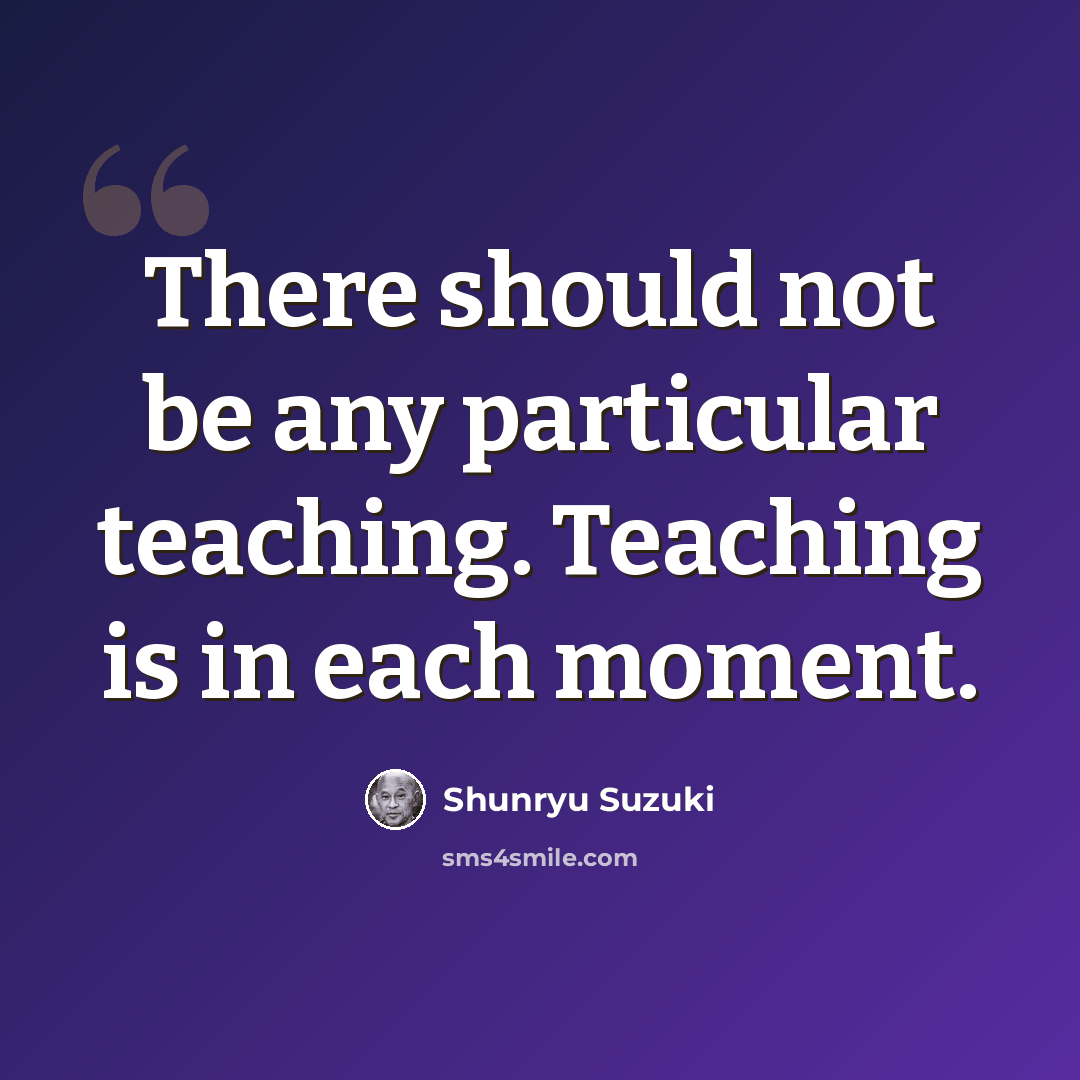 “There should not be any particular teaching. Teaching is in each moment.” quote by Shunryu Suzuki