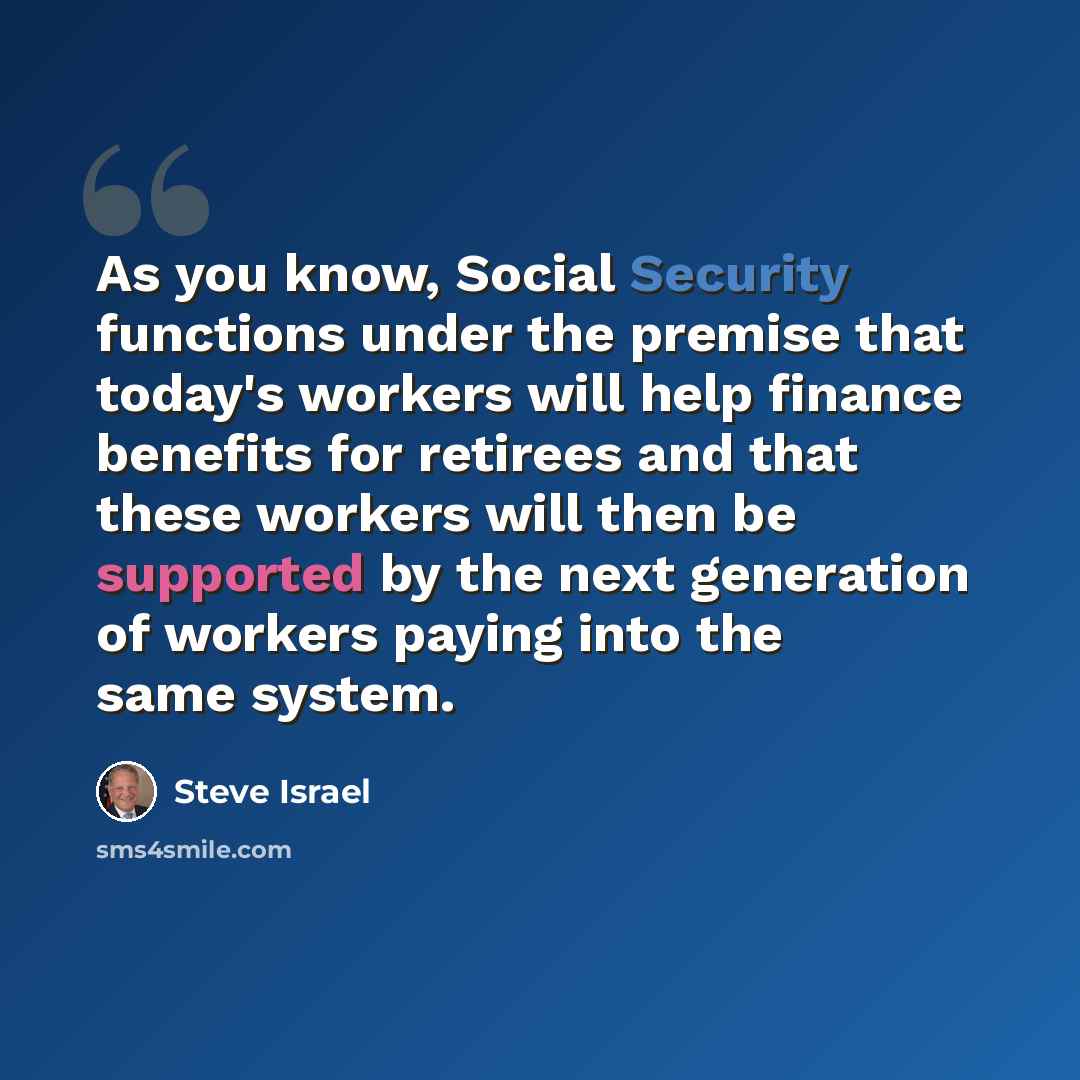 “As you know, Social Security functions under the premise that today's workers will help finance benefits for retirees and that these workers will then be supported by the next generation of workers paying into the same system.” quote by Steve Israel