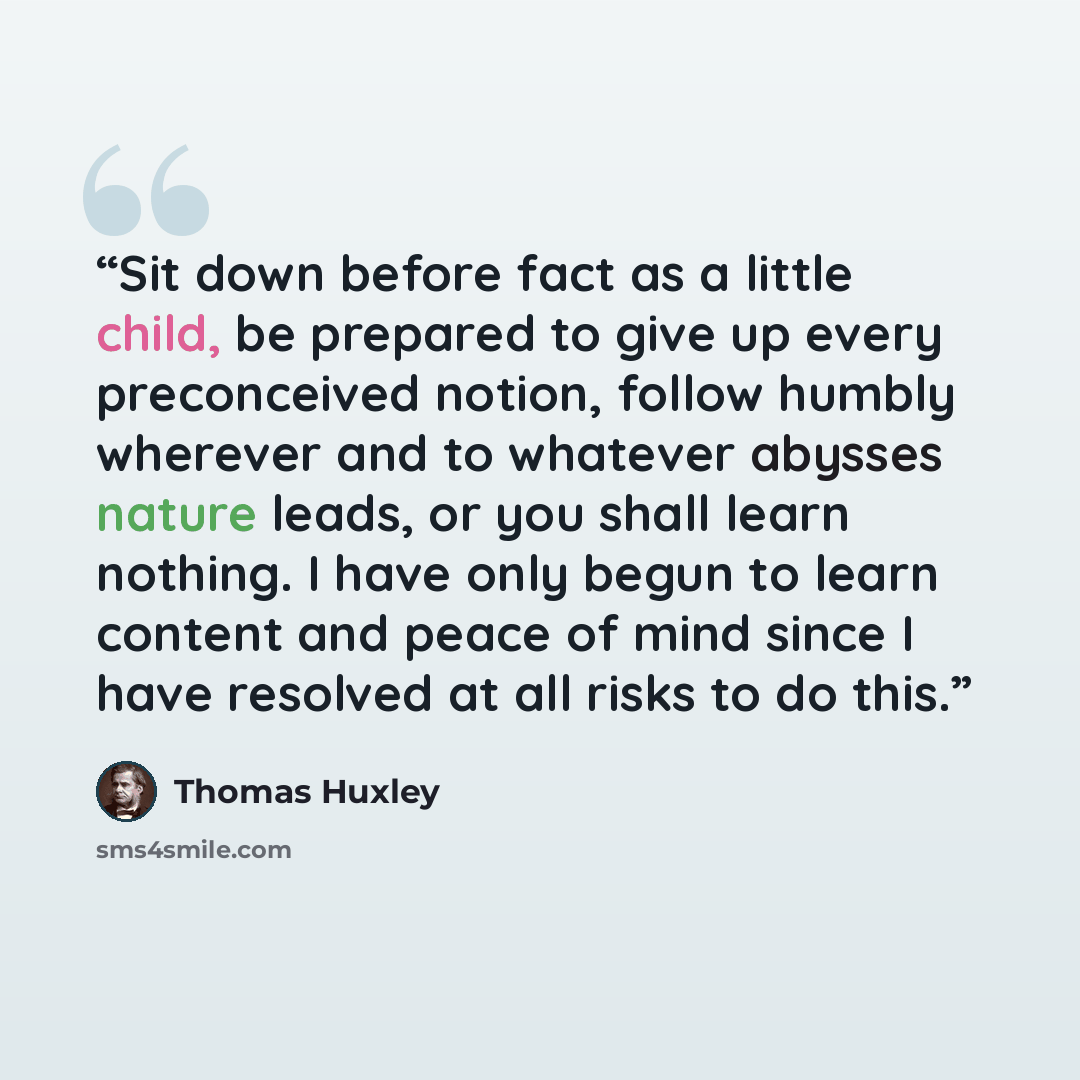 “Sit down before fact as a little child, be prepared to give up every preconceived notion, follow humbly wherever and to whatever abysses nature leads, or you shall learn nothing. I have only begun to learn content and peace of mind since I have resolved at all risks to do this.” quote by Thomas Huxley