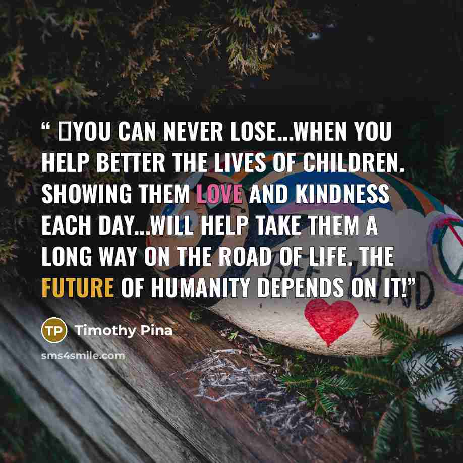 “❤You can never lose...when you help better the lives of children. Showing them love and kindness each day...will help take them a long way on the road of life. The future of humanity depends on it!” quote by Timothy Pina