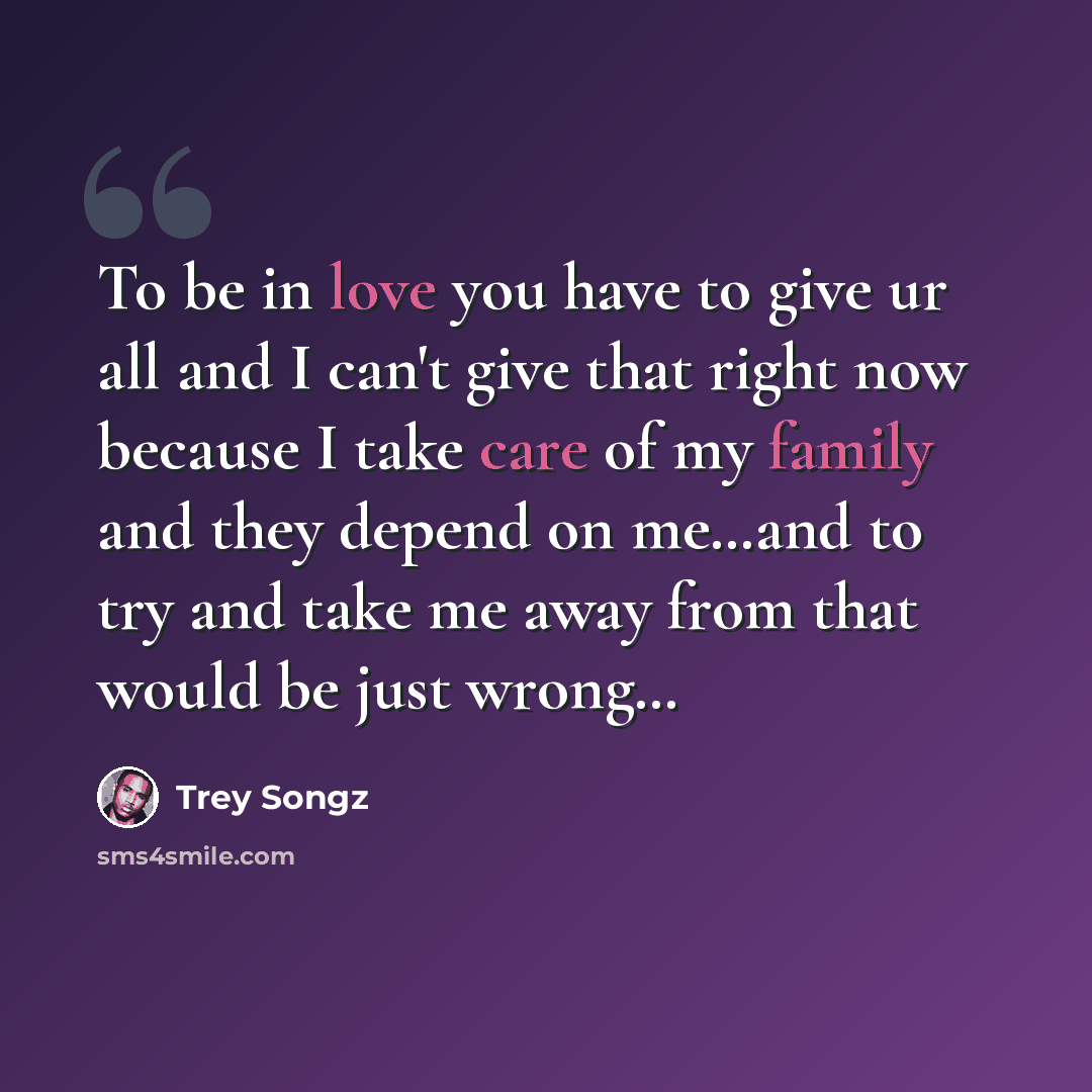 “To be in love you have to give ur all and I can't give that right now because I take care of my family and they depend on me…and to try and take me away from that would be just wrong…” quote by Trey Songz