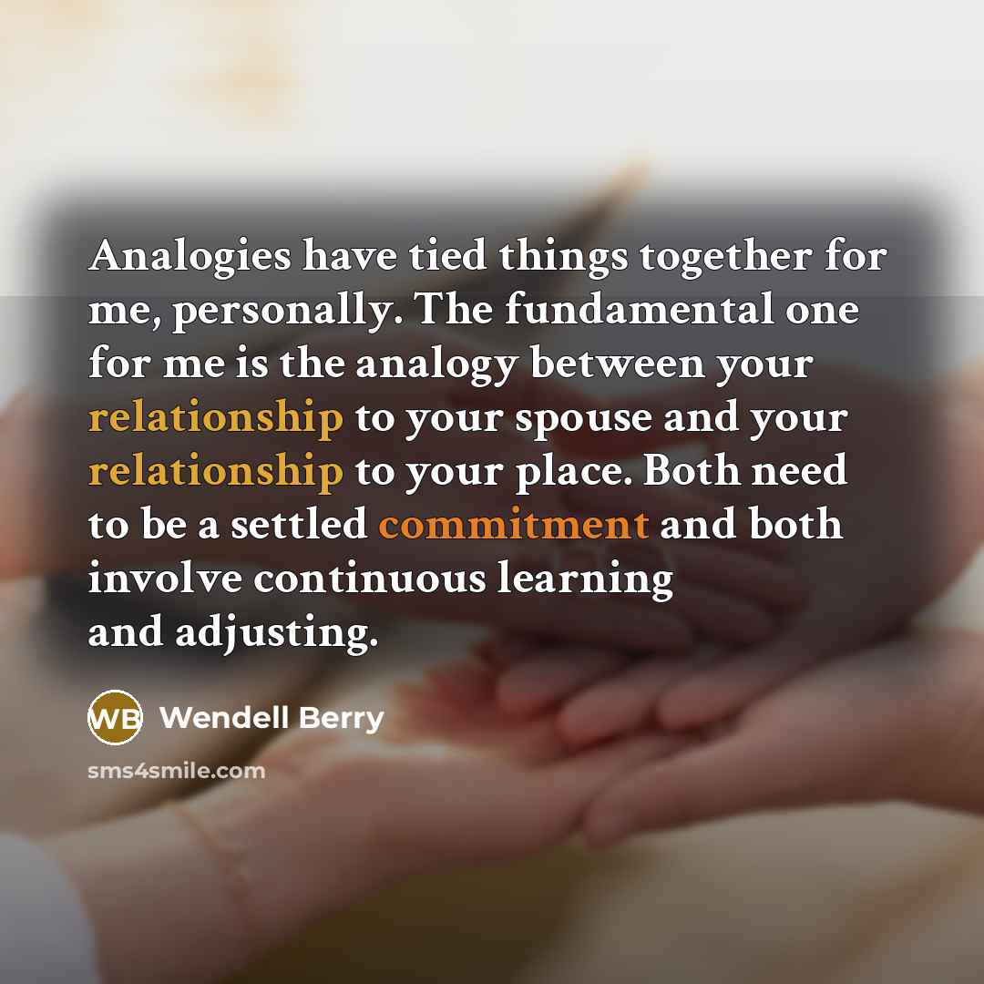 “Analogies have tied things together for me, personally. The fundamental one for me is the analogy between your relationship to your spouse and your relationship to your place. Both need to be a settled commitment and both involve continuous learning and adjusting.” quote by Wendell Berry
