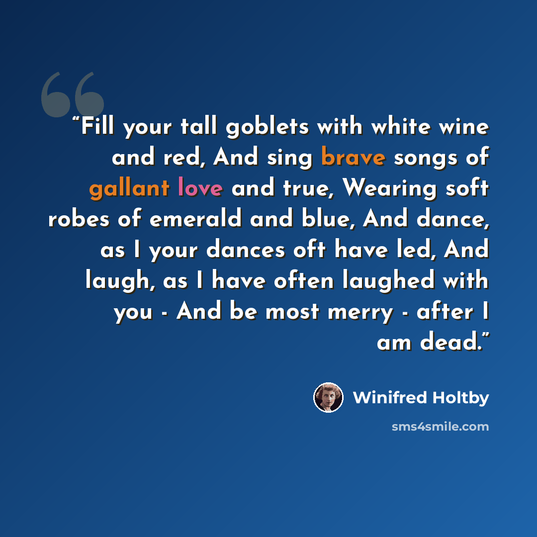 “Fill your tall goblets with white wine and red, And sing brave songs of gallant love and true, Wearing soft robes of emerald and blue, And dance, as I your dances oft have led, And laugh, as I have often laughed with you - And be most merry - after I am dead.” quote by Winifred Holtby