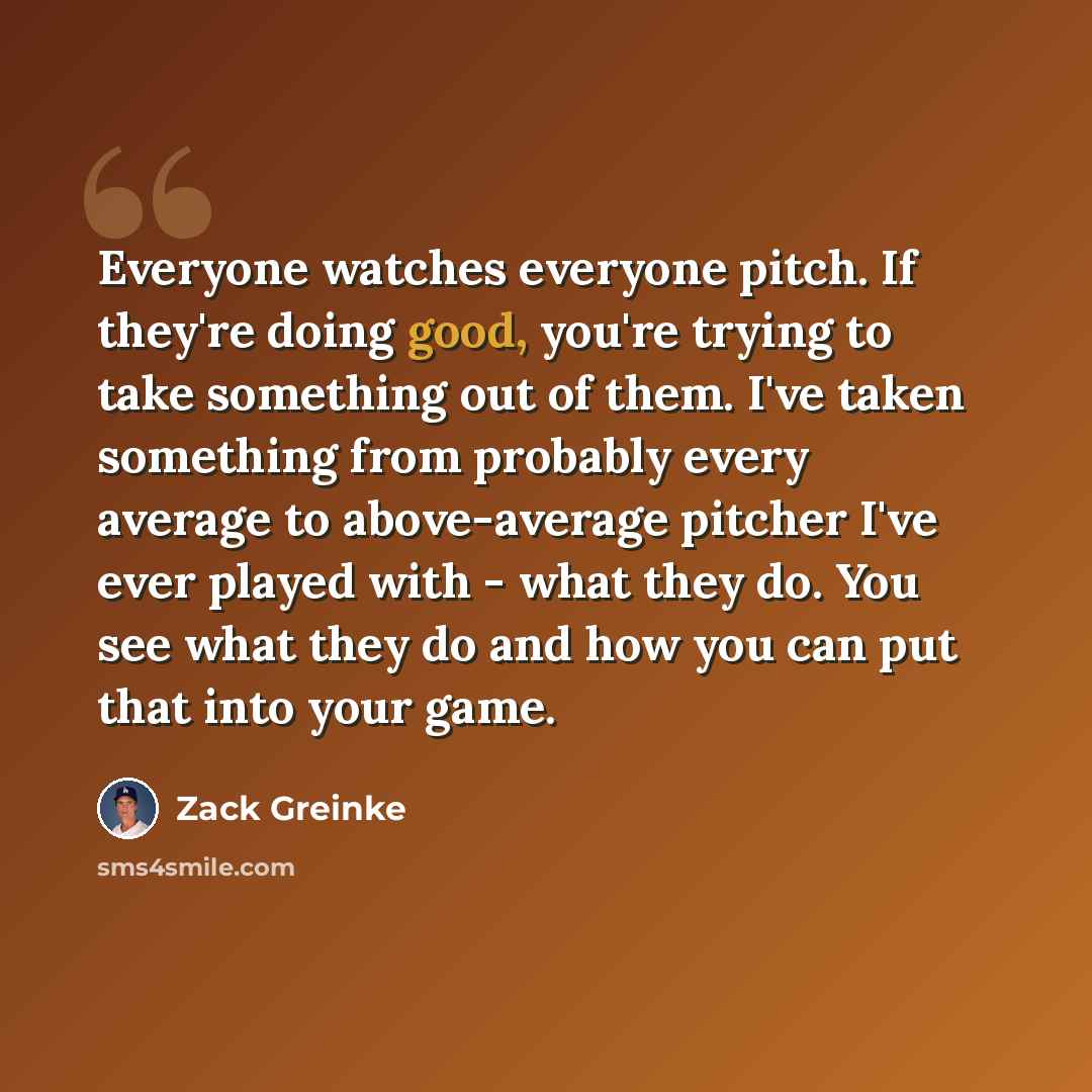 “Everyone watches everyone pitch. If they're doing good, you're trying to take something out of them. I've taken something from probably every average to above-average pitcher I've ever played with - what they do. You see what they do and how you can put that into your game.” quote by Zack Greinke