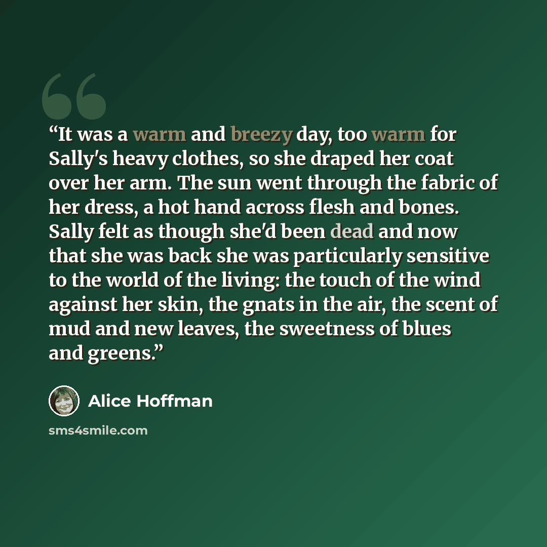 “It was a warm and breezy day, too warm for Sally's heavy clothes, so she draped her coat over her arm. The sun went through the fabric of her dress, a hot hand across flesh and bones. Sally felt as though she'd been dead and now that she was back she was particularly sensitive to the world of the…” quote by Alice Hoffman