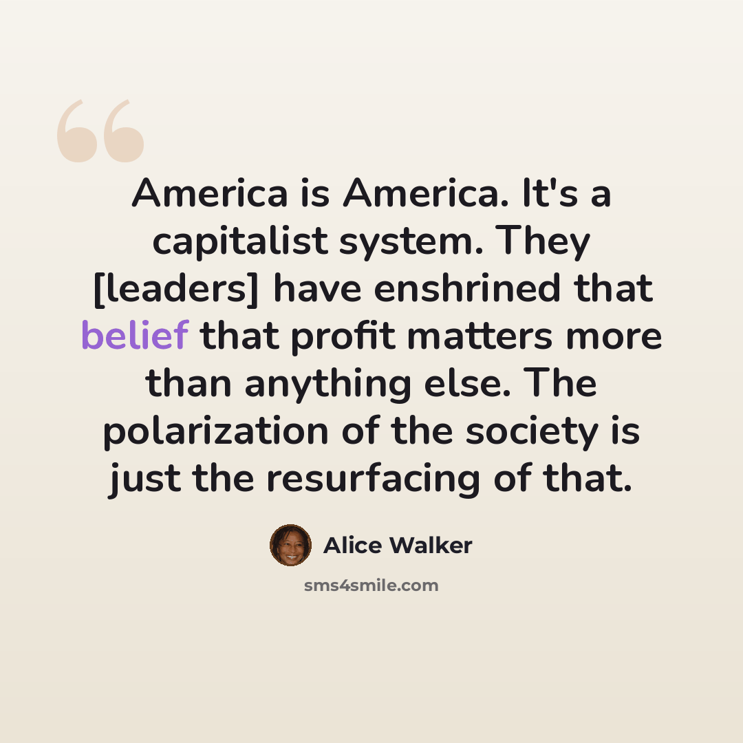 “America is America. It's a capitalist system. They [leaders] have enshrined that belief that profit matters more than anything else. The polarization of the society is just the resurfacing of that.” quote by Alice Walker