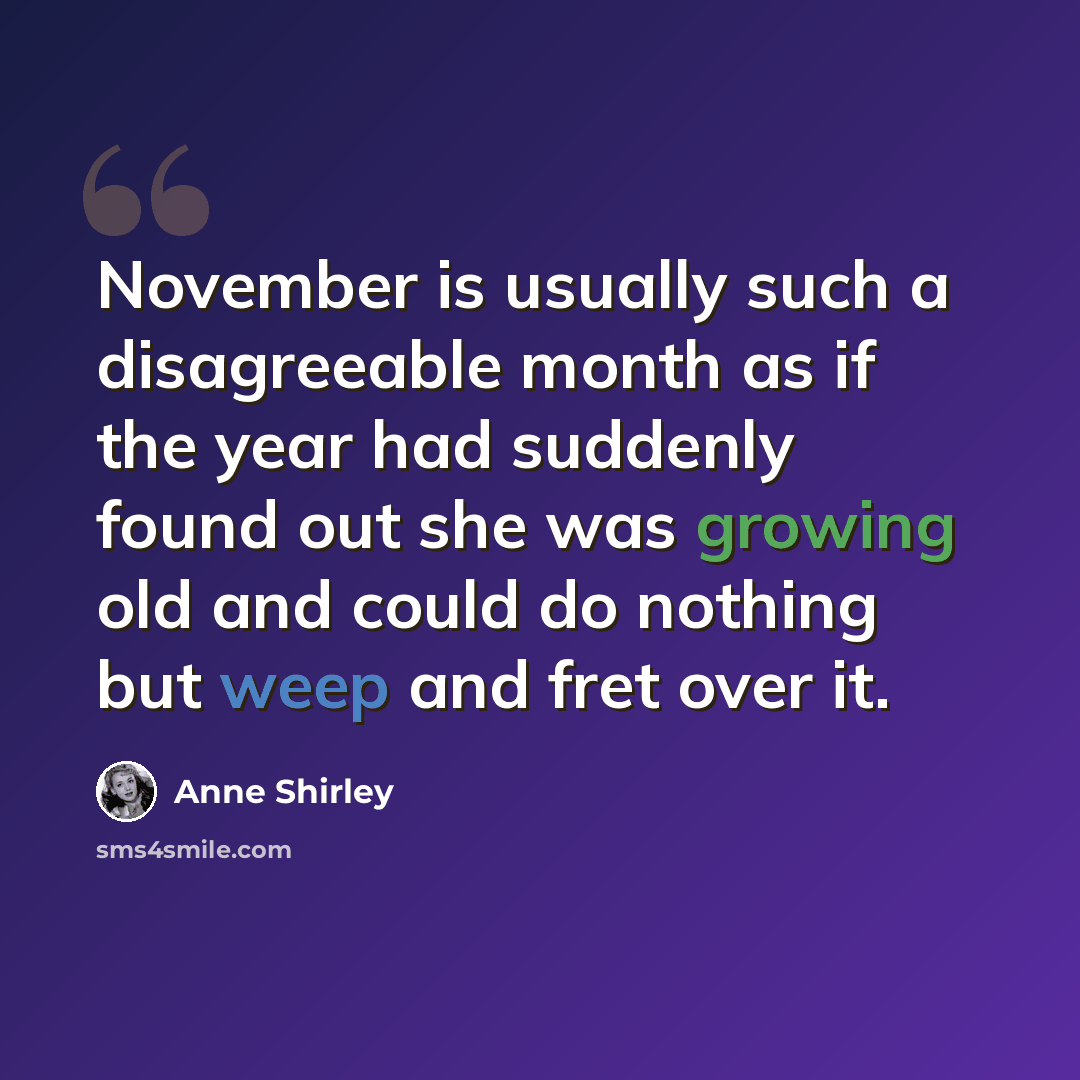 “November is usually such a disagreeable month as if the year had suddenly found out she was growing old and could do nothing but weep and fret over it.” quote by Anne Shirley