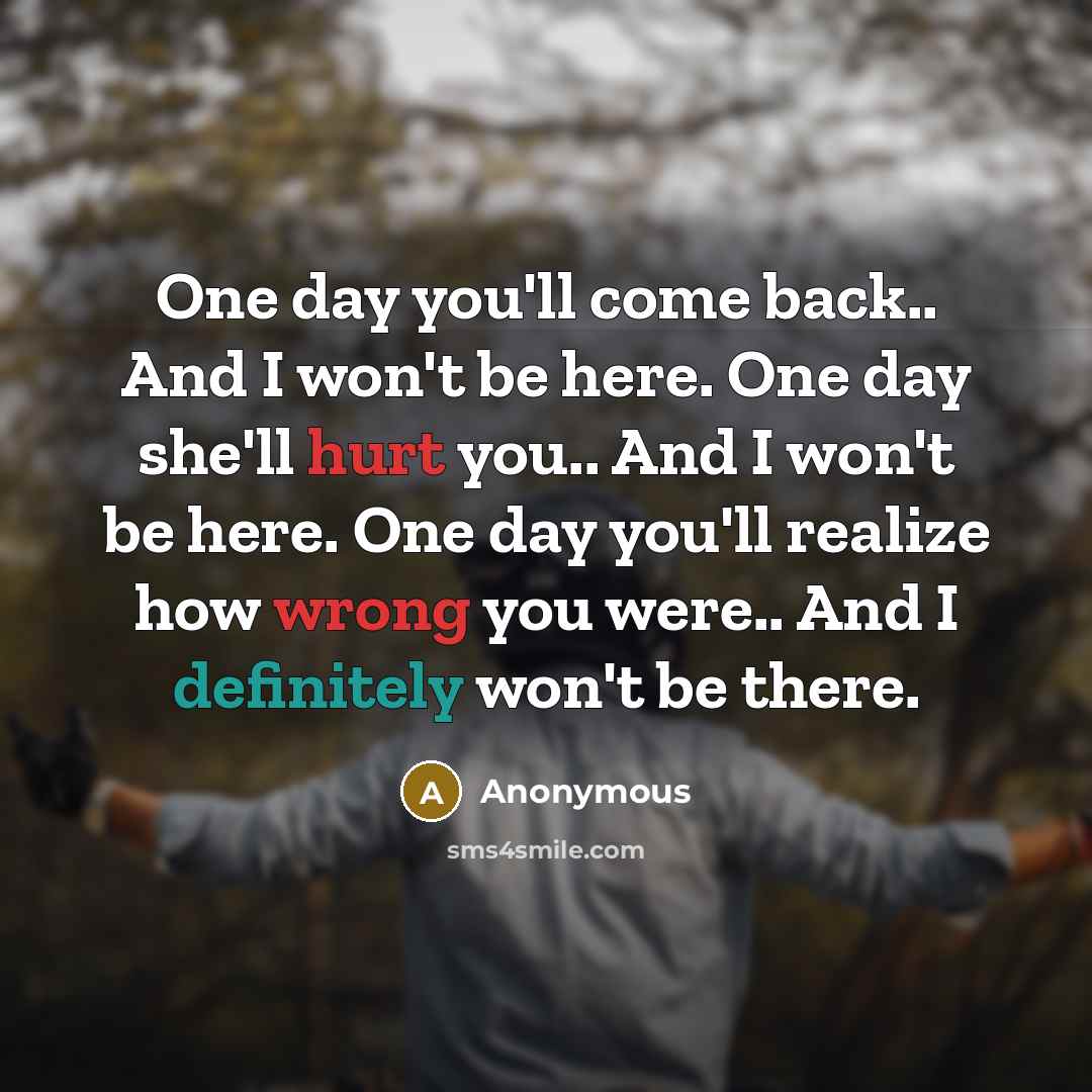 “One day you'll come back.. And I won't be here. One day she'll hurt you.. And I won't be here. One day you'll realize how wrong you were.. And I definitely won't be there.” quote by Anonymous