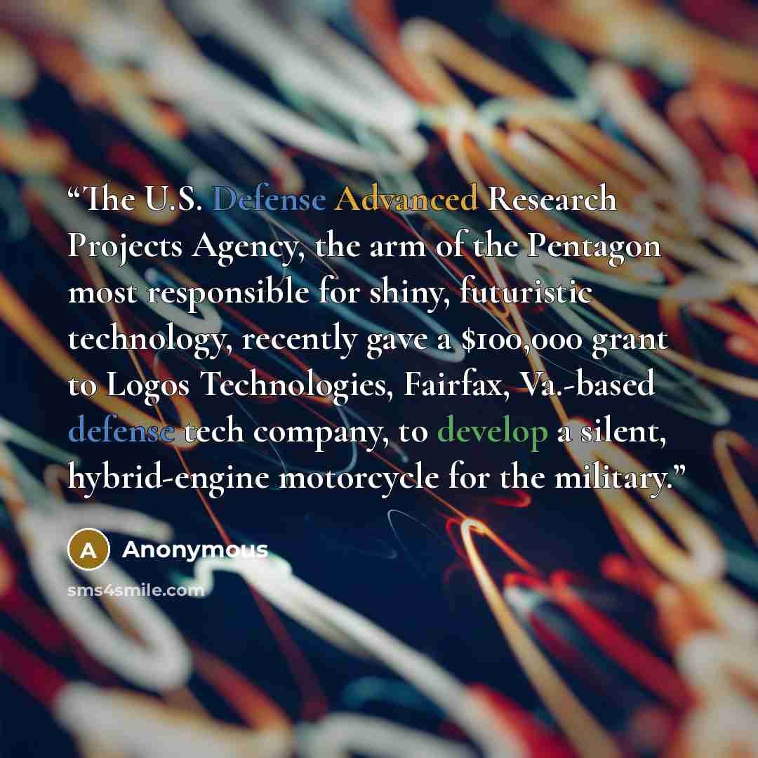 “The U.S. Defense Advanced Research Projects Agency, the arm of the Pentagon most responsible for shiny, futuristic technology, recently gave a $100,000 grant to Logos Technologies, Fairfax, Va.-based defense tech company, to develop a silent, hybrid-engine motorcycle for the military.” quote by Anonymous
