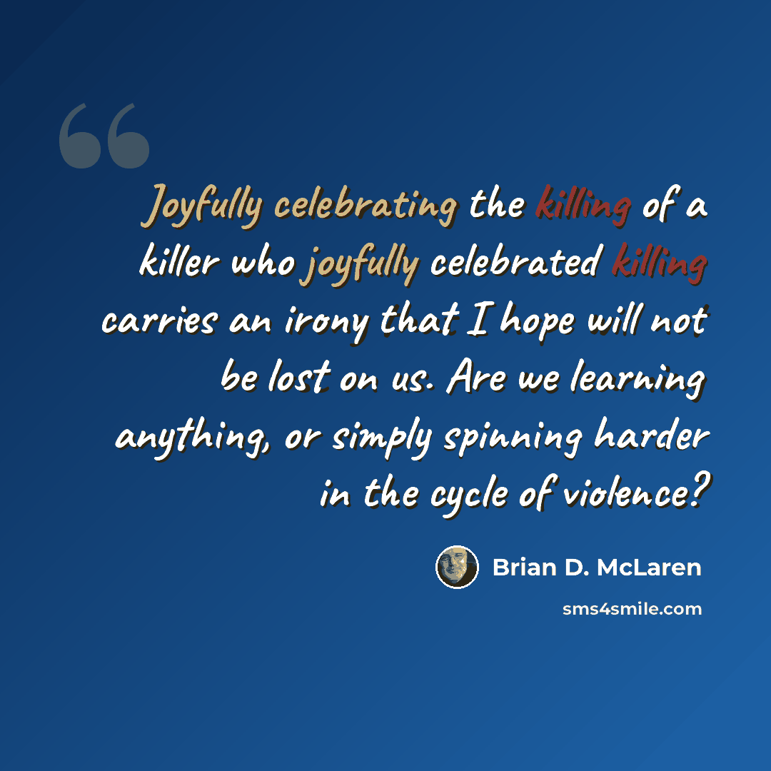 “Joyfully celebrating the killing of a killer who joyfully celebrated killing carries an irony that I hope will not be lost on us. Are we learning anything, or simply spinning harder in the cycle of violence?” quote by Brian D. McLaren