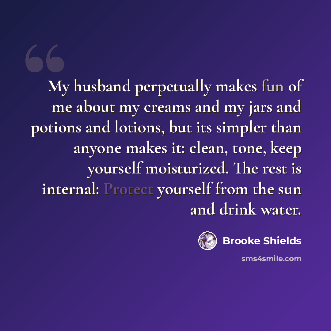 “My husband perpetually makes fun of me about my creams and my jars and potions and lotions, but its simpler than anyone makes it: clean, tone, keep yourself moisturized. The rest is internal: Protect yourself from the sun and drink water.” quote by Brooke Shields