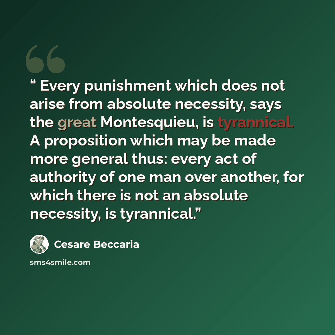 “Every punishment which does not arise from absolute necessity, says the great Montesquieu, is tyrannical. A proposition which may be made more general thus: every act of authority of one man over another, for which there is not an absolute necessity, is tyrannical.” quote by Cesare Beccaria