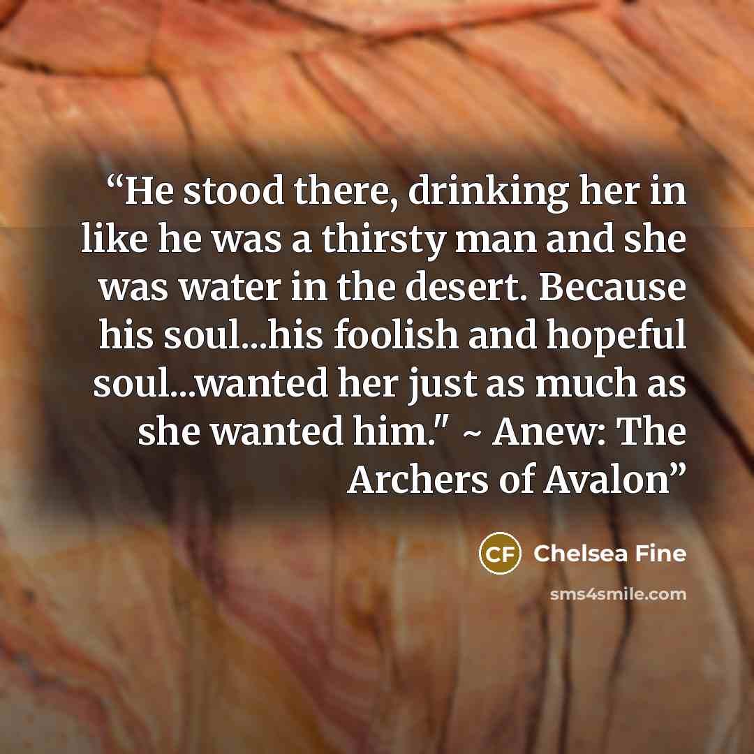 “He stood there, drinking her in like he was a thirsty man and she was water in the desert. Because his soul...his foolish and hopeful soul...wanted her just as much as she wanted him." ~ Anew: The Archers of Avalon” quote by Chelsea Fine