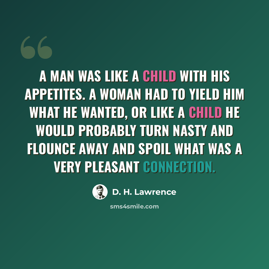 “A man was like a child with his appetites. A woman had to yield him what he wanted, or like a child he would probably turn nasty and flounce away and spoil what was a very pleasant connection.” quote by D. H. Lawrence