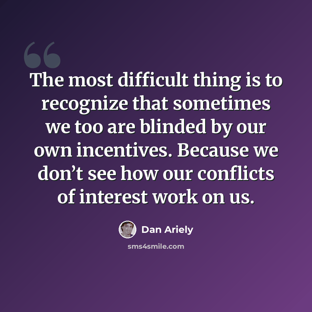“The most difficult thing is to recognize that sometimes we too are blinded by our own incentives. Because we don’t see how our conflicts of interest work on us.” quote by Dan Ariely