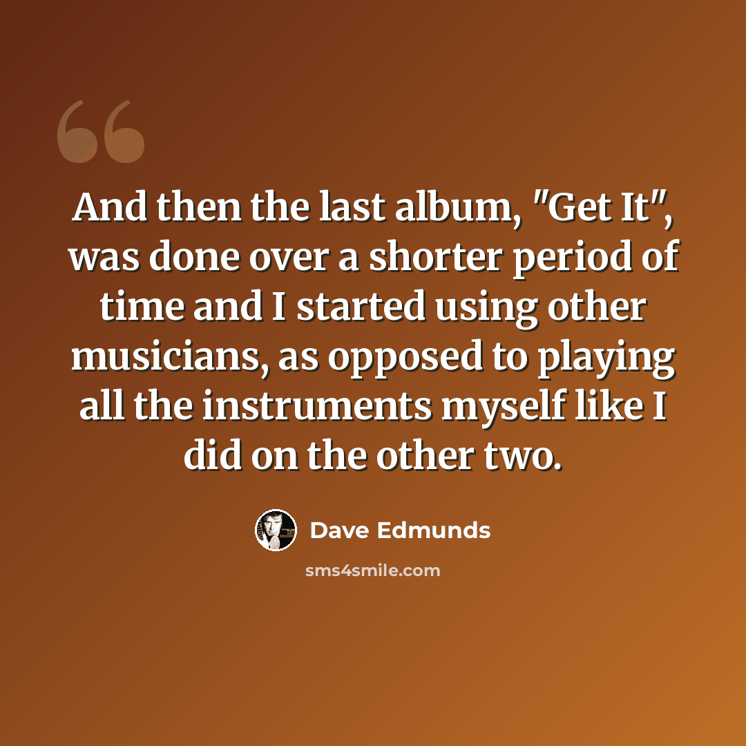 “And then the last album, "Get It", was done over a shorter period of time and I started using other musicians, as opposed to playing all the instruments myself like I did on the other two.” quote by Dave Edmunds