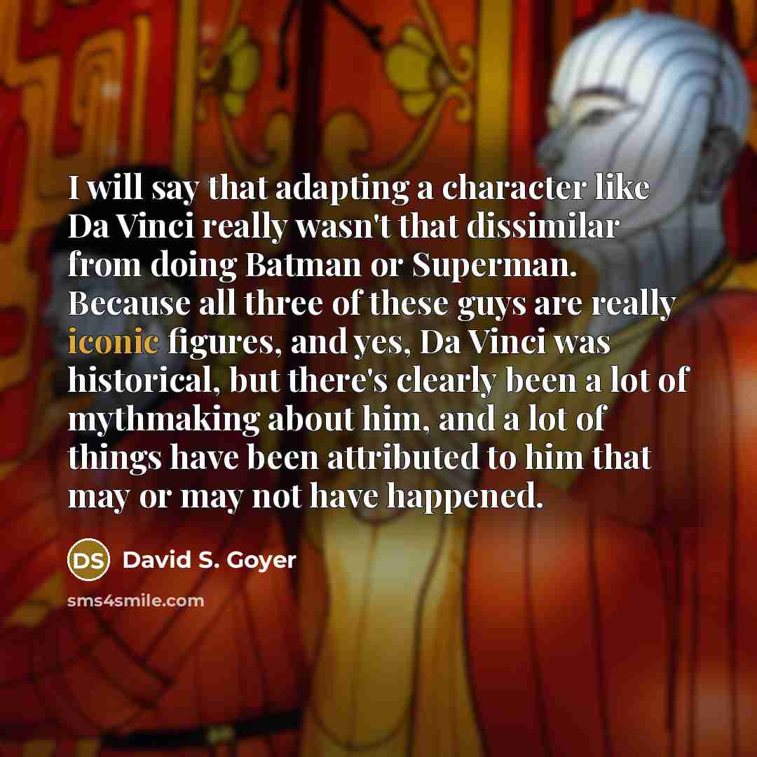 “I will say that adapting a character like Da Vinci really wasn't that dissimilar from doing Batman or Superman. Because all three of these guys are really iconic figures, and yes, Da Vinci was historical, but there's clearly been a lot of mythmaking about him, and a lot of things have been…” quote by David S. Goyer
