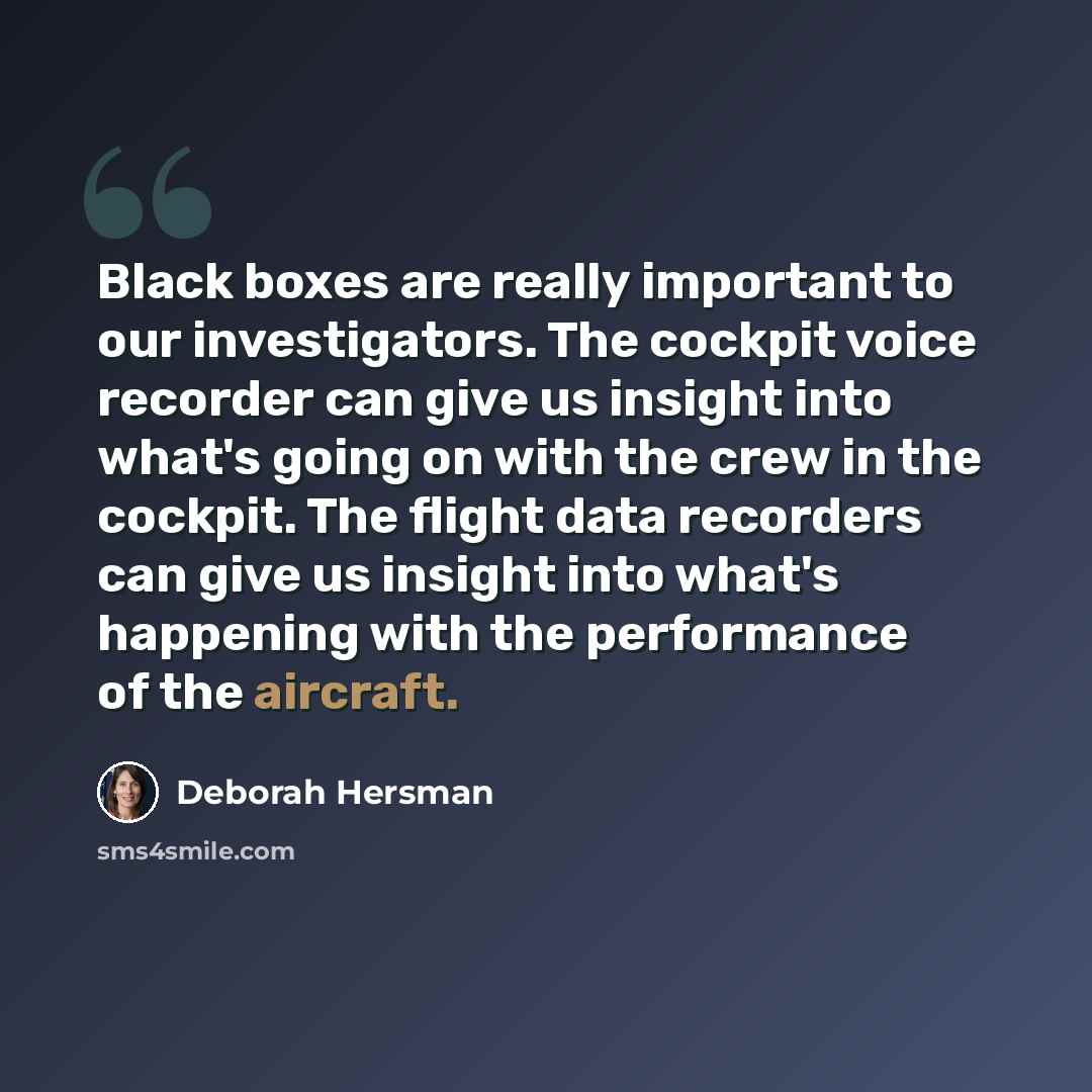 “Black boxes are really important to our investigators. The cockpit voice recorder can give us insight into what's going on with the crew in the cockpit. The flight data recorders can give us insight into what's happening with the performance of the aircraft.” quote by Deborah Hersman