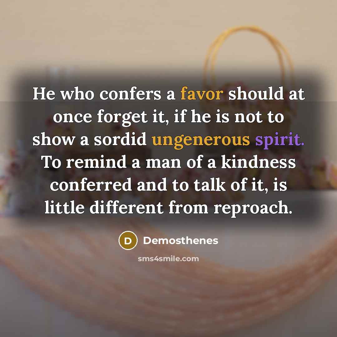 “He who confers a favor should at once forget it, if he is not to show a sordid ungenerous spirit. To remind a man of a kindness conferred and to talk of it, is little different from reproach.” quote by Demosthenes