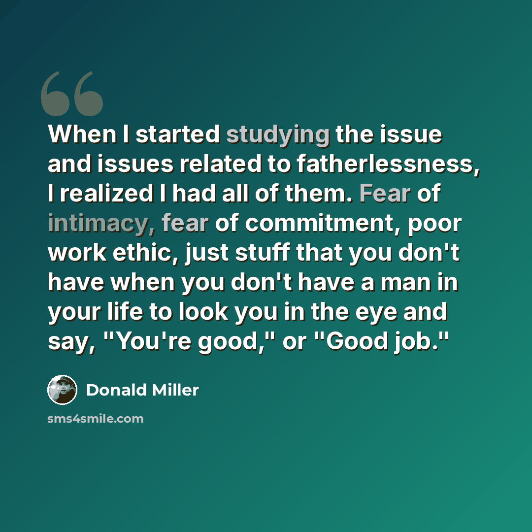 “When I started studying the issue and issues related to fatherlessness, I realized I had all of them. Fear of intimacy, fear of commitment, poor work ethic, just stuff that you don't have when you don't have a man in your life to look you in the eye and say, "You're good," or "Good job."” quote by Donald Miller