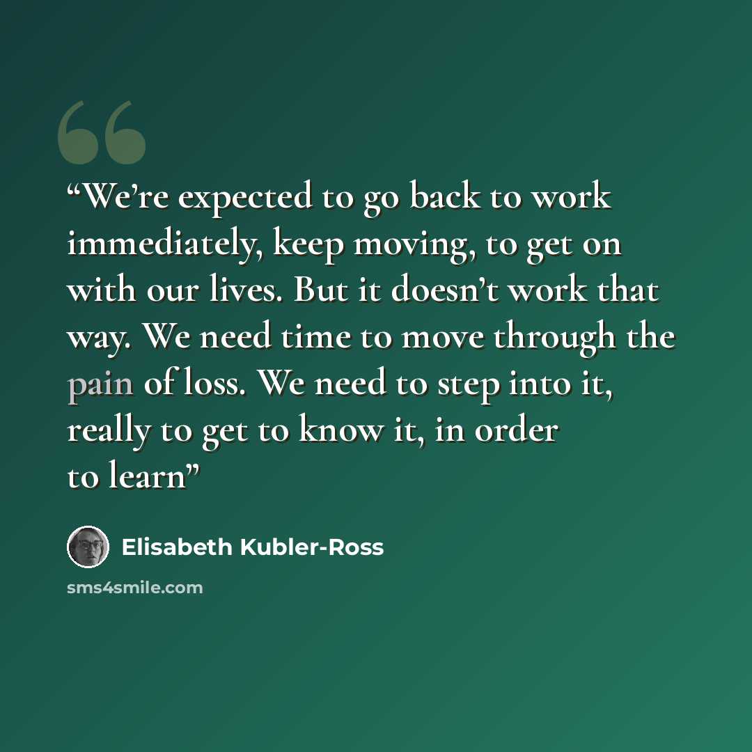 “We’re expected to go back to work immediately, keep moving, to get on with our lives. But it doesn’t work that way. We need time to move through the pain of loss. We need to step into it, really to get to know it, in order to learn” quote by Elisabeth Kübler-Ross