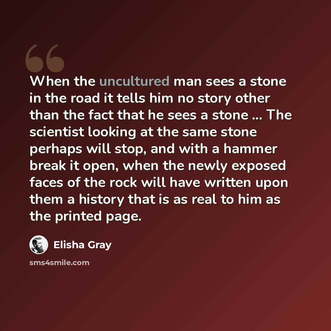 “When the uncultured man sees a stone in the road it tells him no story other than the fact that he sees a stone ... The scientist looking at the same stone perhaps will stop, and with a hammer break it open, when the newly exposed faces of the rock will have written upon them a history that is as…” quote by Elisha Gray
