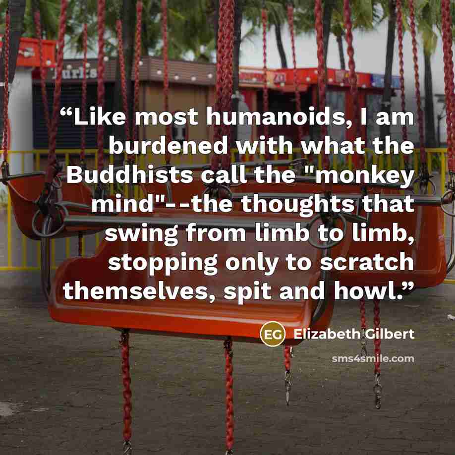 “Like most humanoids, I am burdened with what the Buddhists call the "monkey mind"--the thoughts that swing from limb to limb, stopping only to scratch themselves, spit and howl.” quote by Elizabeth Gilbert