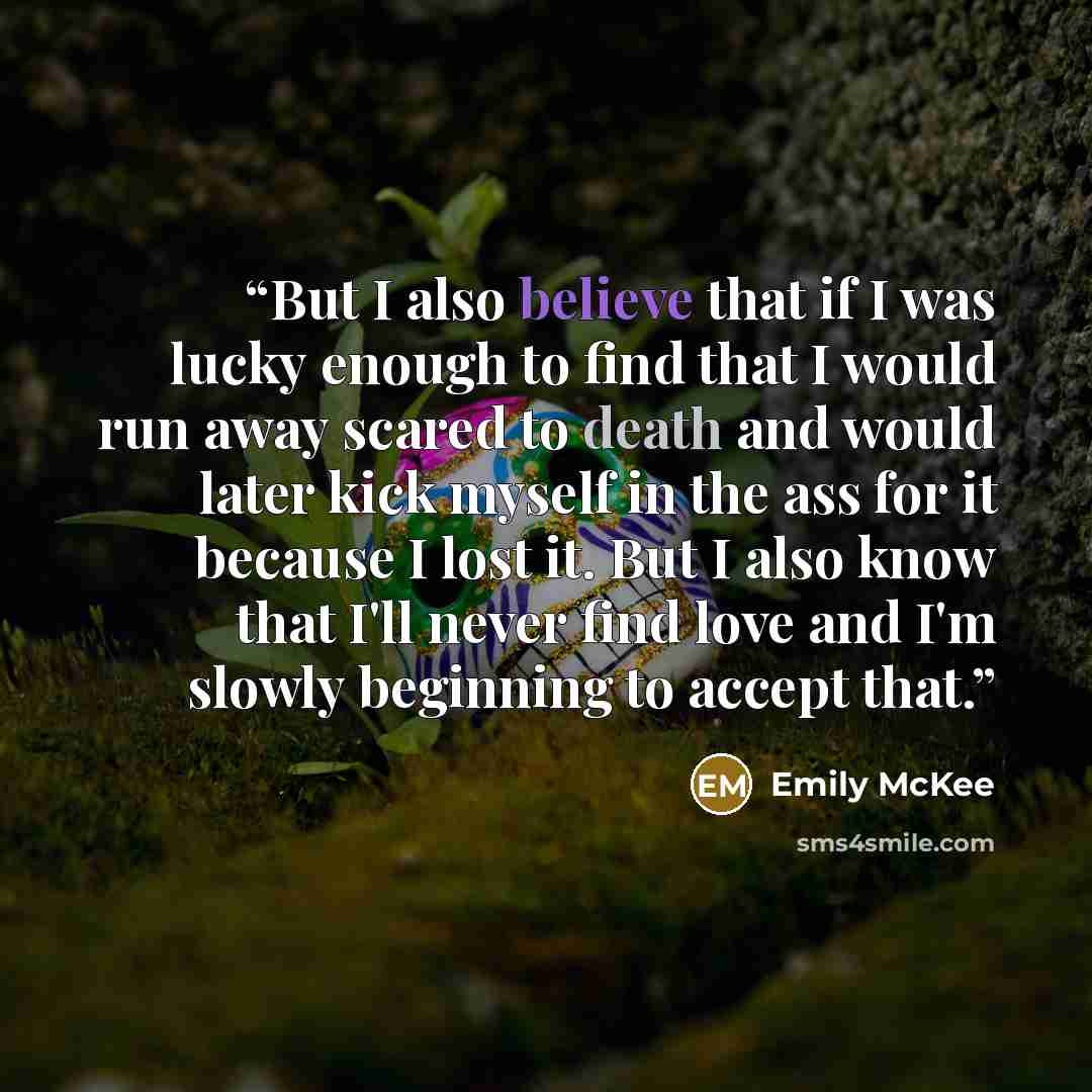 “But I also believe that if I was lucky enough to find that I would run away scared to death and would later kick myself in the ass for it because I lost it. But I also know that I'll never find love and I'm slowly beginning to accept that.” quote by Emily McKee