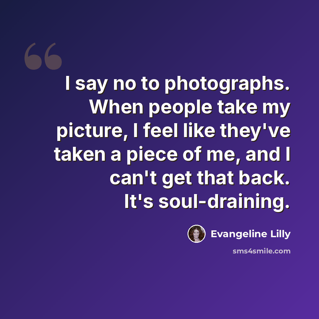 “I say no to photographs. When people take my picture, I feel like they've taken a piece of me, and I can't get that back. It's soul-draining.” quote by Evangeline Lilly