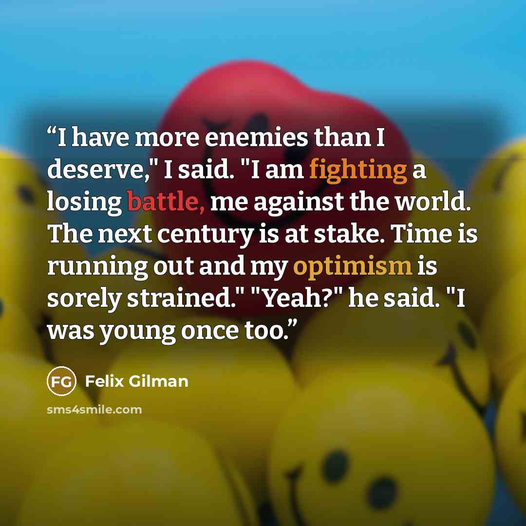 “I have more enemies than I deserve," I said. "I am fighting a losing battle, me against the world. The next century is at stake. Time is running out and my optimism is sorely strained." "Yeah?" he said. "I was young once too.” quote by Felix Gilman