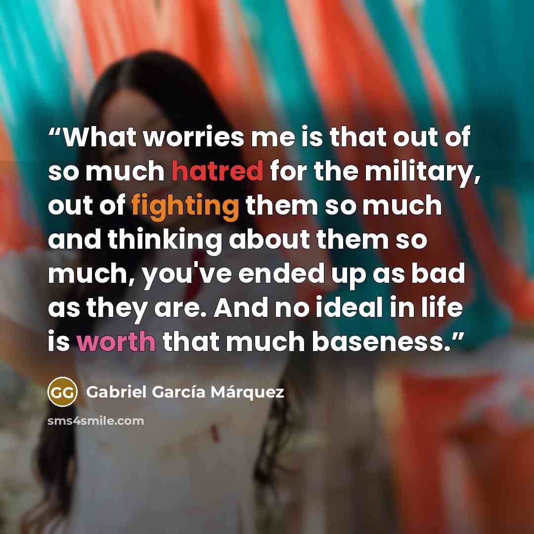 “What worries me is that out of so much hatred for the military, out of fighting them so much and thinking about them so much, you've ended up as bad as they are. And no ideal in life is worth that much baseness.” quote by Gabriel García Márquez