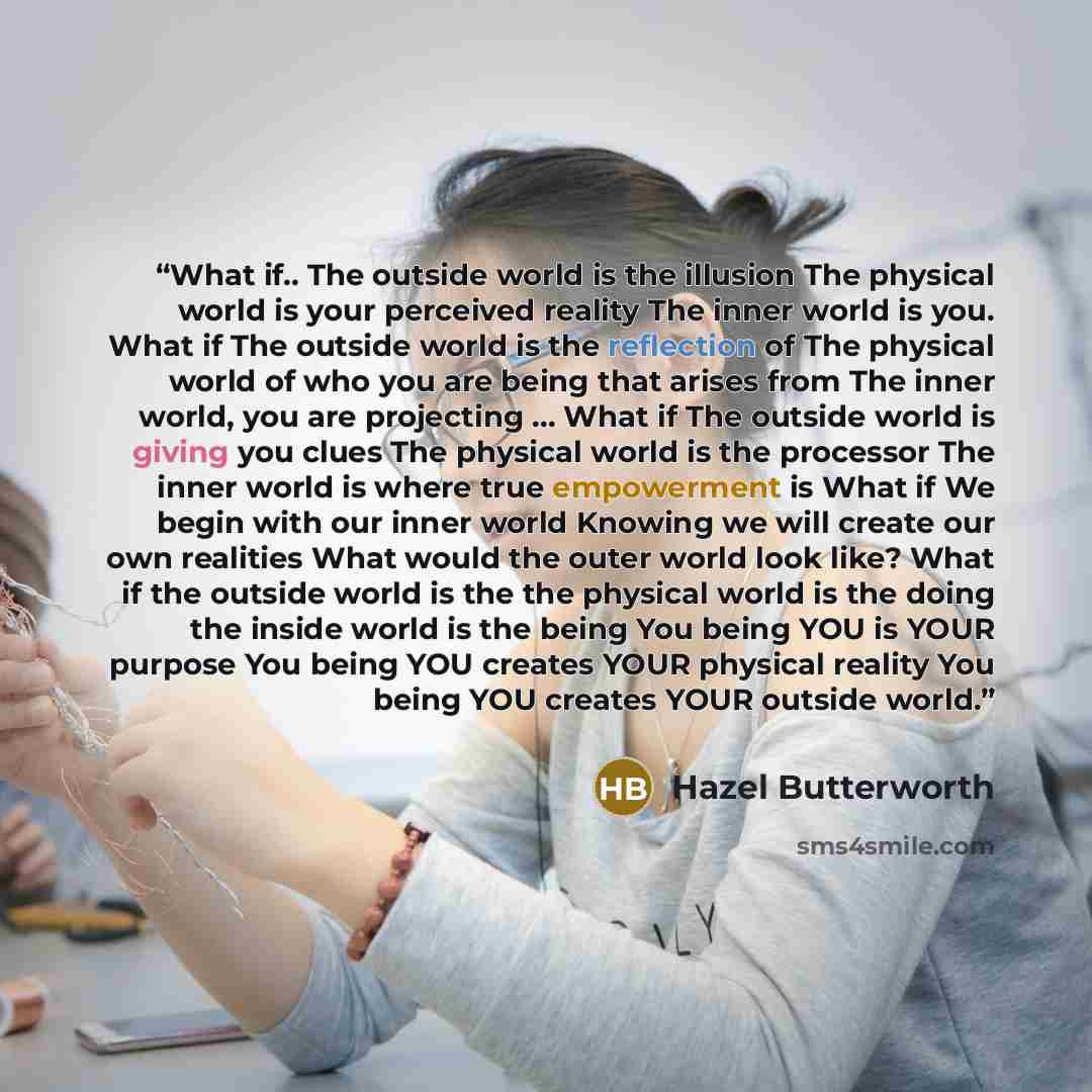 “What if.. The outside world is the illusion The physical world is your perceived reality The inner world is you. What if The outside world is the reflection of The physical world of who you are being that arises from The inner world, you are projecting … What if The outside world is giving you…” quote by Hazel Butterworth