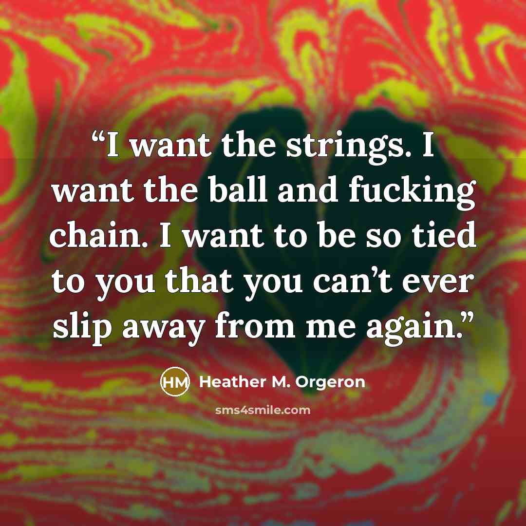 “I want the strings. I want the ball and fucking chain. I want to be so tied to you that you can’t ever slip away from me again.” quote by Heather M. Orgeron