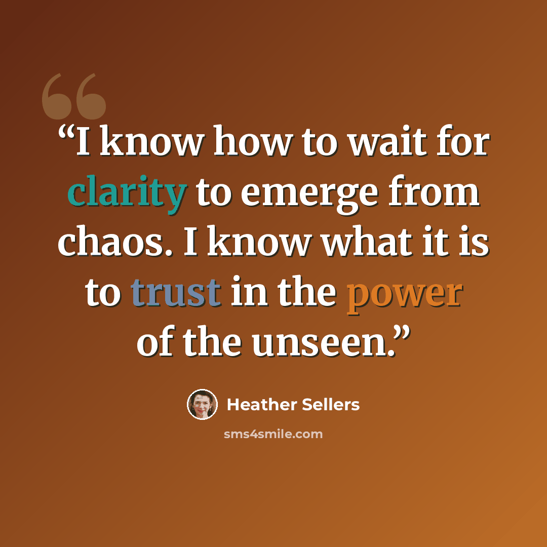 “I know how to wait for clarity to emerge from chaos. I know what it is to trust in the power of the unseen.” quote by Heather Sellers