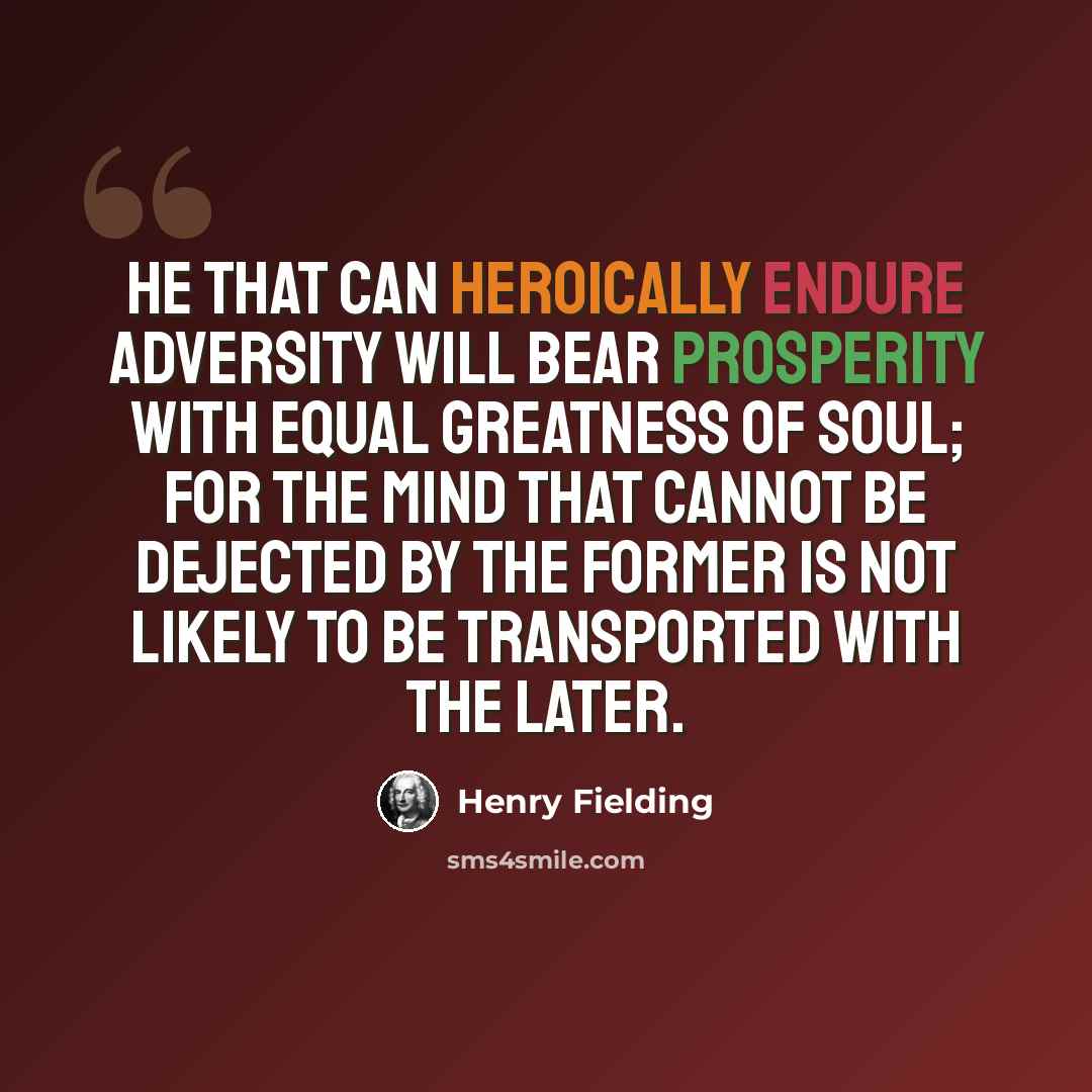 “He that can heroically endure adversity will bear prosperity with equal greatness of soul; for the mind that cannot be dejected by the former is not likely to be transported with the later.” quote by Henry Fielding