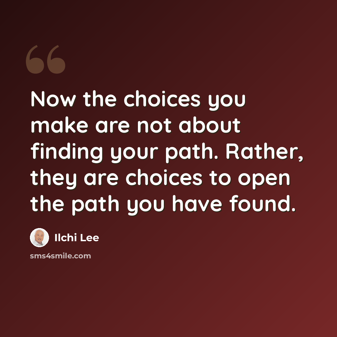 “Now the choices you make are not about finding your path. Rather, they are choices to open the path you have found.” quote by Ilchi Lee