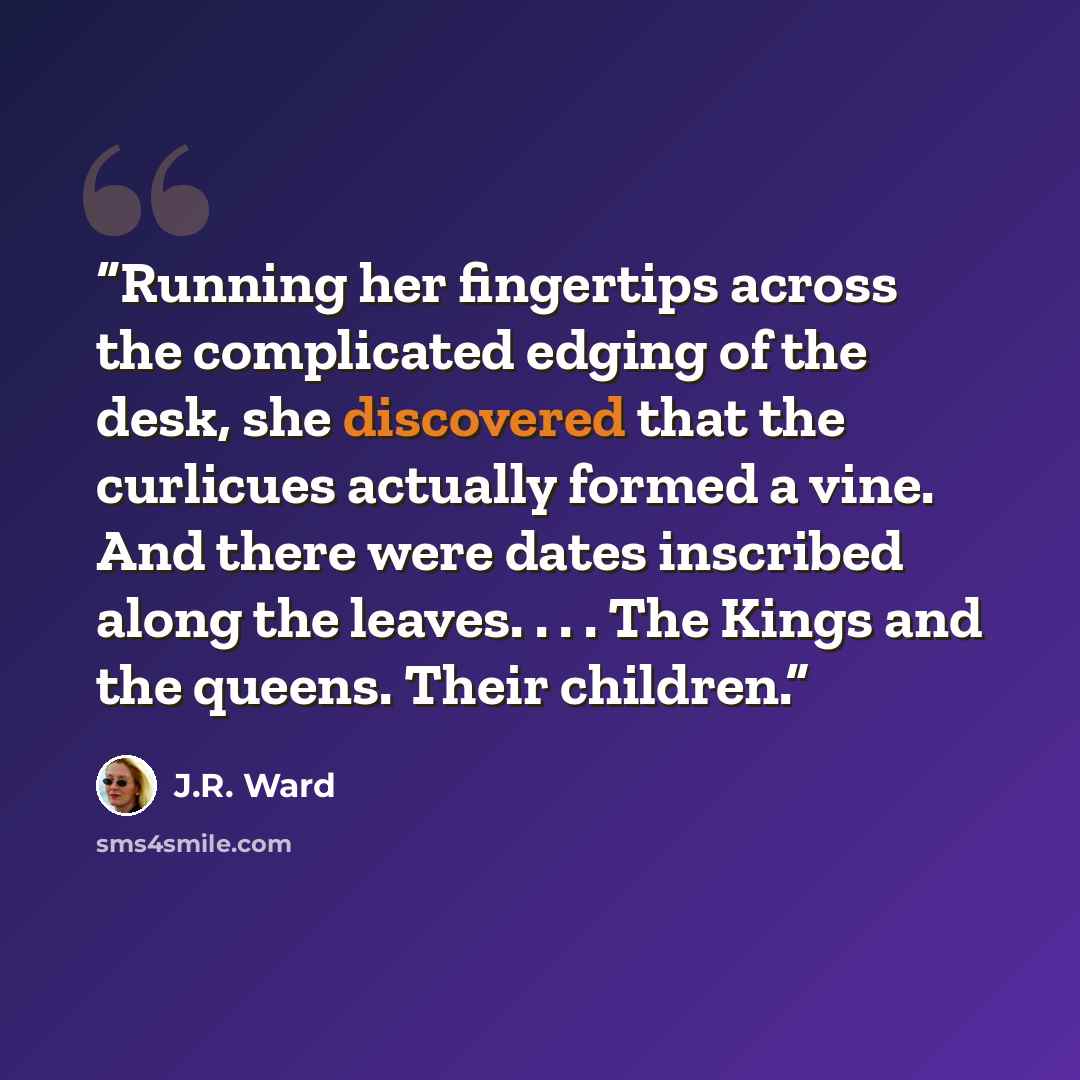 “Running her fingertips across the complicated edging of the desk, she discovered that the curlicues actually formed a vine. And there were dates inscribed along the leaves. . . . The Kings and the queens. Their children.” quote by J.R. Ward