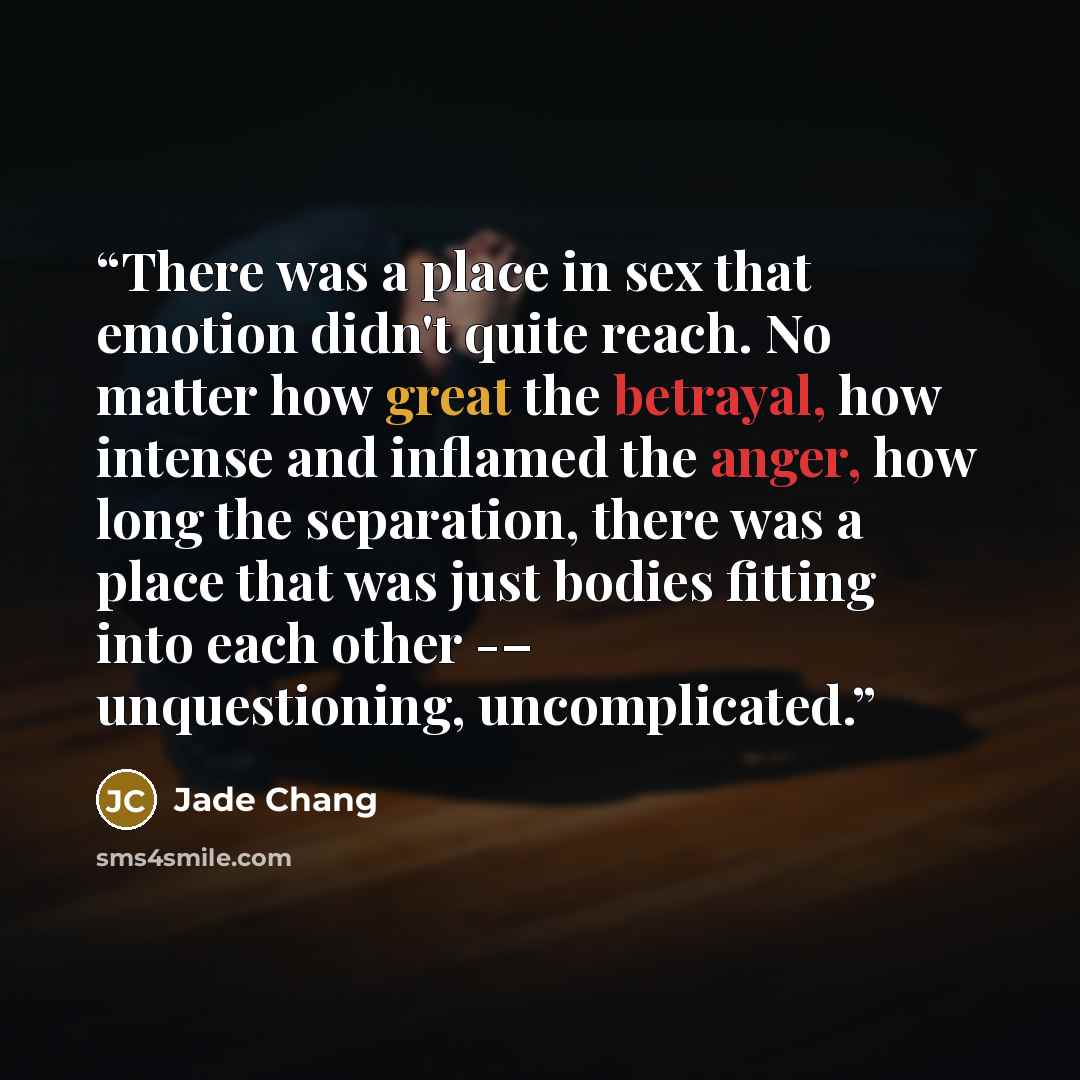 “There was a place in sex that emotion didn't quite reach. No matter how great the betrayal, how intense and inflamed the anger, how long the separation, there was a place that was just bodies fitting into each other -– unquestioning, uncomplicated.” quote by Jade Chang
