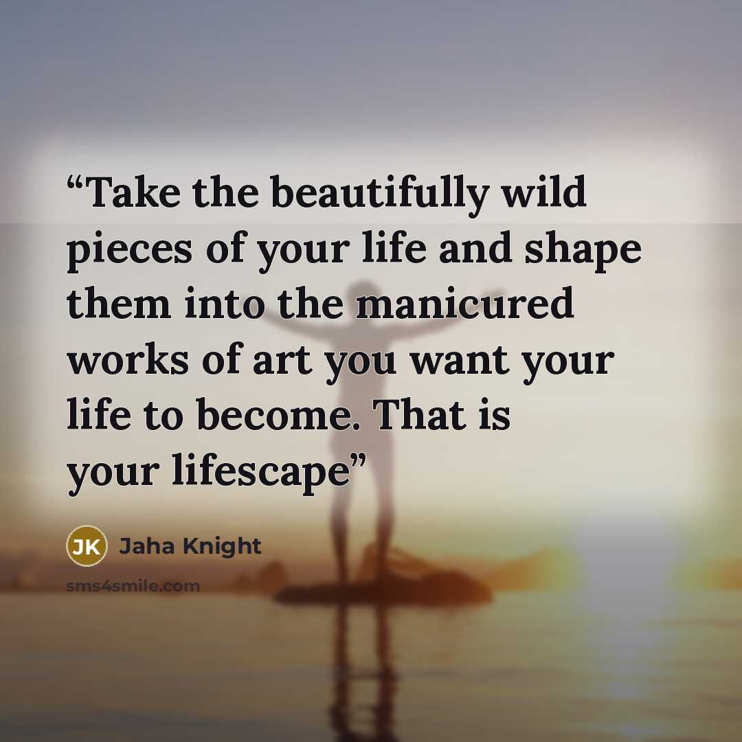 “Take the beautifully wild pieces of your life and shape them into the manicured works of art you want your life to become. That is your lifescape” quote by Jaha Knight