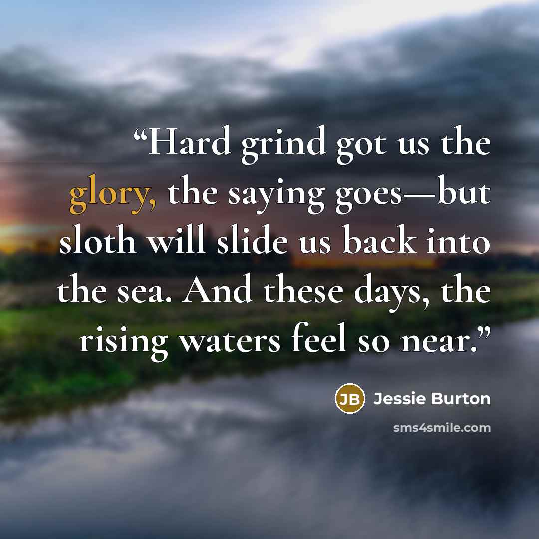 “Hard grind got us the glory, the saying goes—but sloth will slide us back into the sea. And these days, the rising waters feel so near.” quote by Jessie Burton