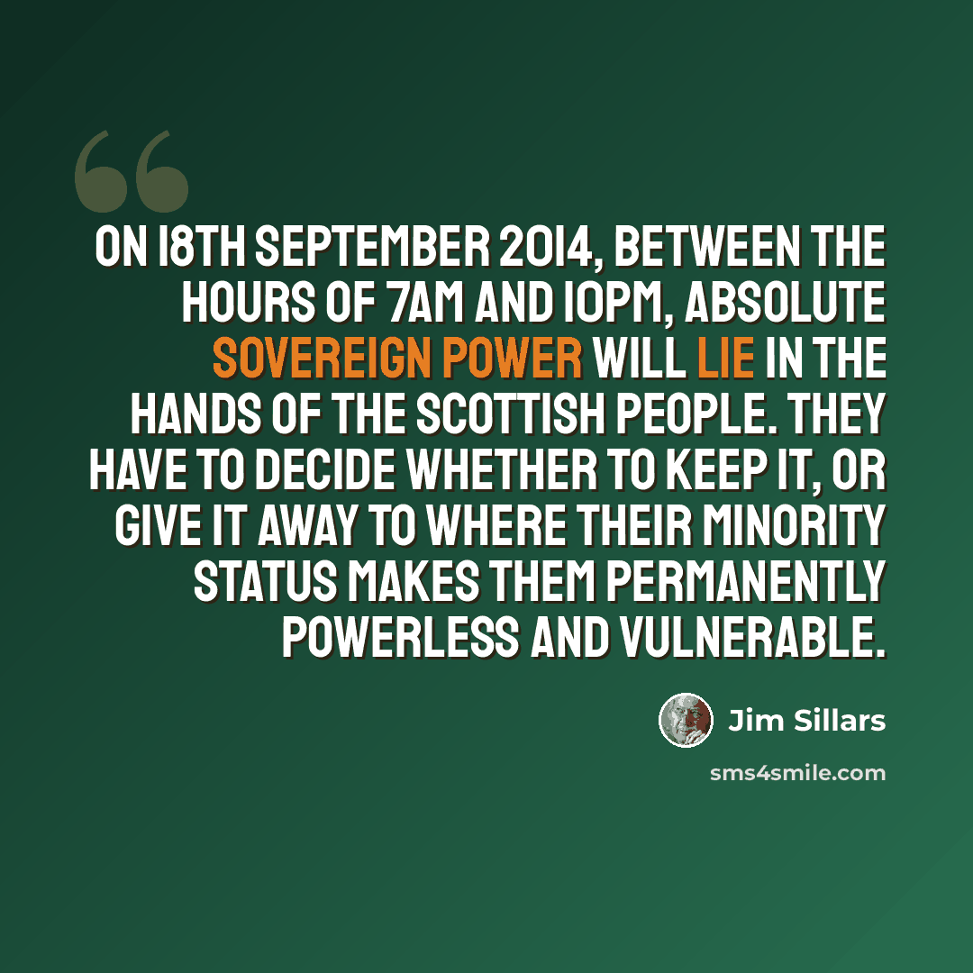 “On 18th September 2014, between the hours of 7am and 10pm, absolute sovereign power will lie in the hands of the Scottish people. They have to decide whether to keep it, or give it away to where their minority status makes them permanently powerless and vulnerable.” quote by Jim Sillars