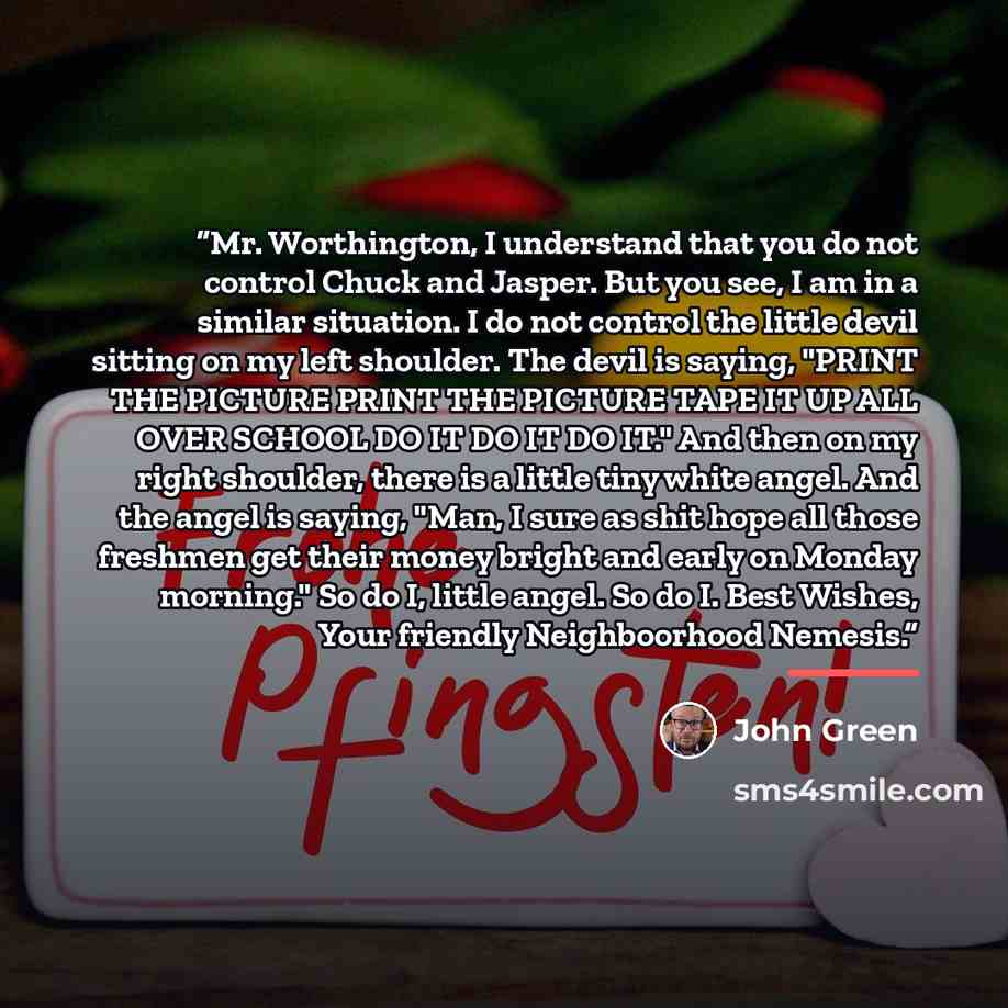 “Mr. Worthington, I understand that you do not control Chuck and Jasper. But you see, I am in a similar situation. I do not control the little devil sitting on my left shoulder. The devil is saying, "PRINT THE PICTURE PRINT THE PICTURE TAPE IT UP ALL OVER SCHOOL DO IT DO IT DO IT." And then on my…” quote by John Green